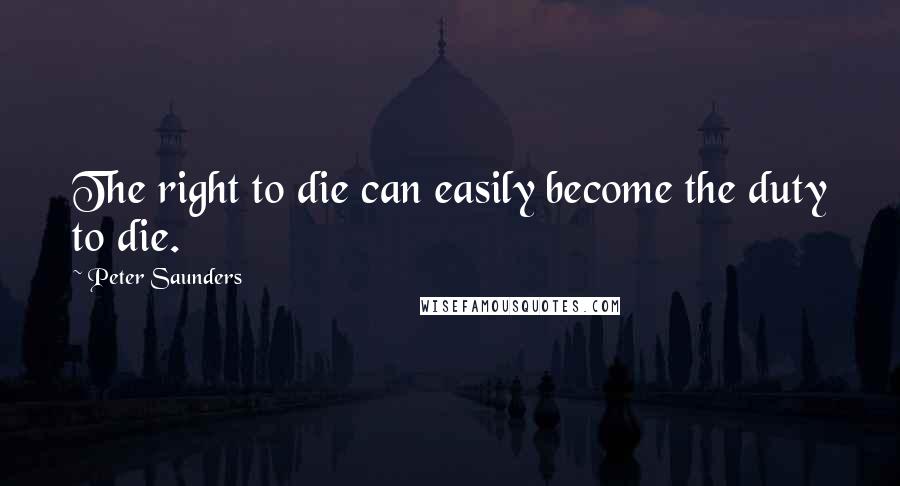 Peter Saunders Quotes: The right to die can easily become the duty to die.