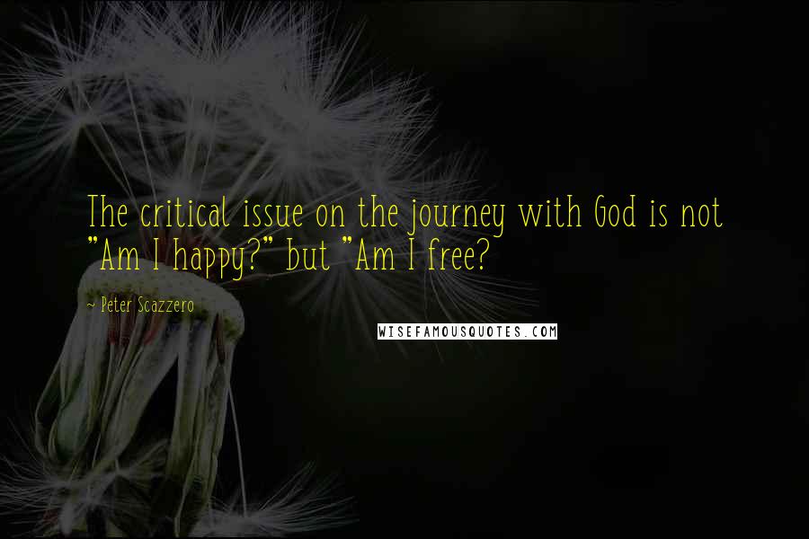 Peter Scazzero Quotes: The critical issue on the journey with God is not "Am I happy?" but "Am I free?