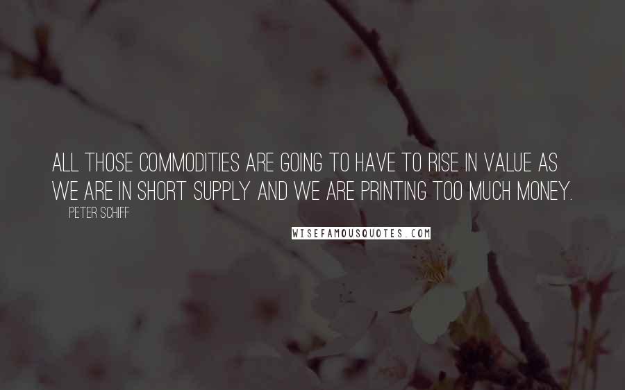 Peter Schiff Quotes: All those commodities are going to have to rise in value as we are in short supply and we are printing too much money.