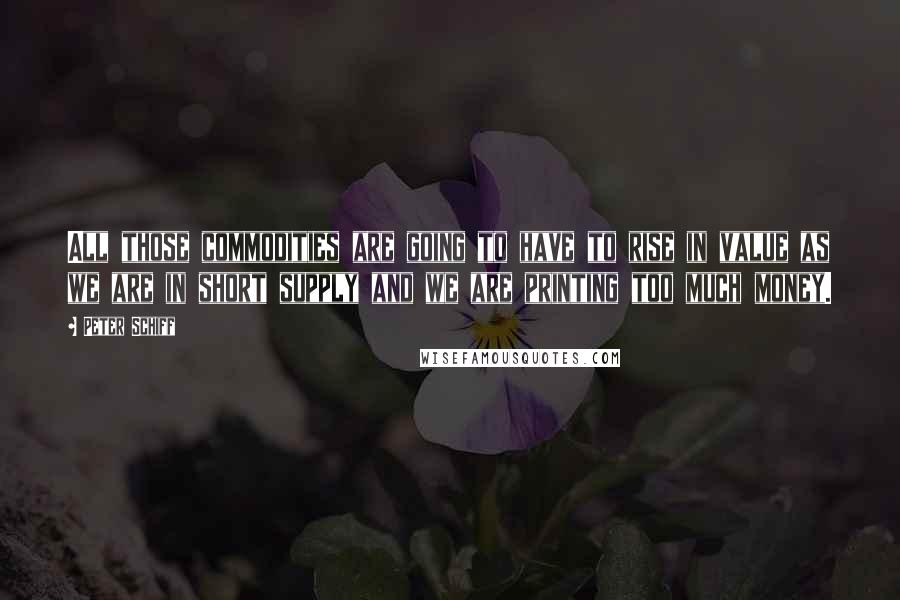 Peter Schiff Quotes: All those commodities are going to have to rise in value as we are in short supply and we are printing too much money.
