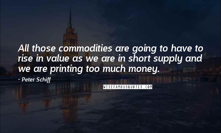 Peter Schiff Quotes: All those commodities are going to have to rise in value as we are in short supply and we are printing too much money.