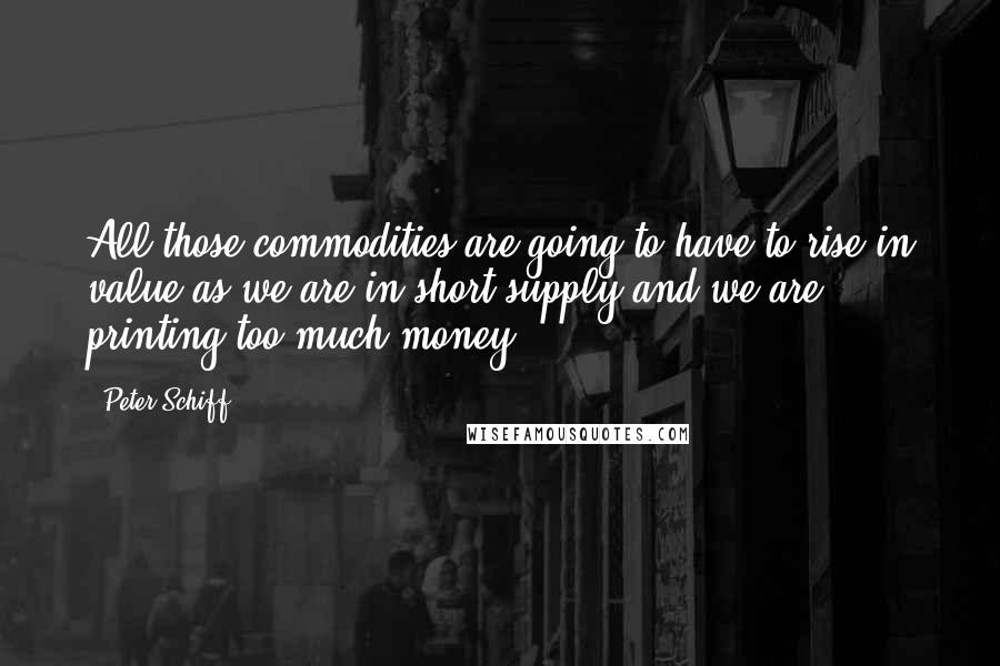 Peter Schiff Quotes: All those commodities are going to have to rise in value as we are in short supply and we are printing too much money.