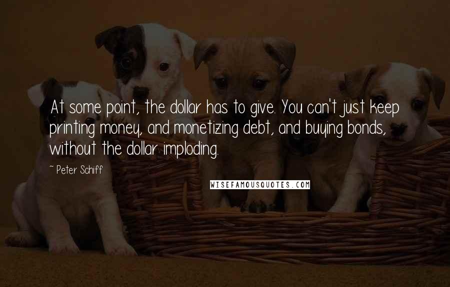 Peter Schiff Quotes: At some point, the dollar has to give. You can't just keep printing money, and monetizing debt, and buying bonds, without the dollar imploding.