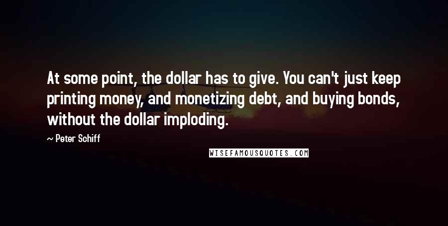 Peter Schiff Quotes: At some point, the dollar has to give. You can't just keep printing money, and monetizing debt, and buying bonds, without the dollar imploding.