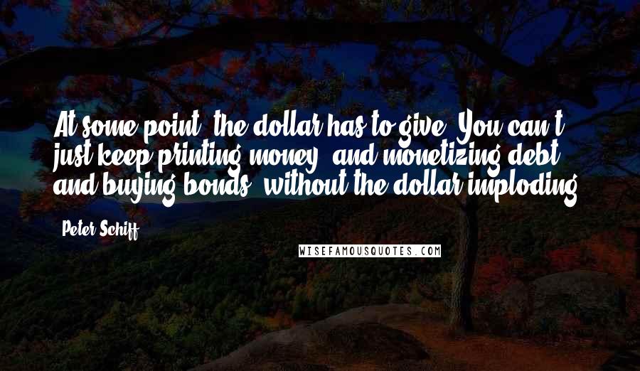 Peter Schiff Quotes: At some point, the dollar has to give. You can't just keep printing money, and monetizing debt, and buying bonds, without the dollar imploding.