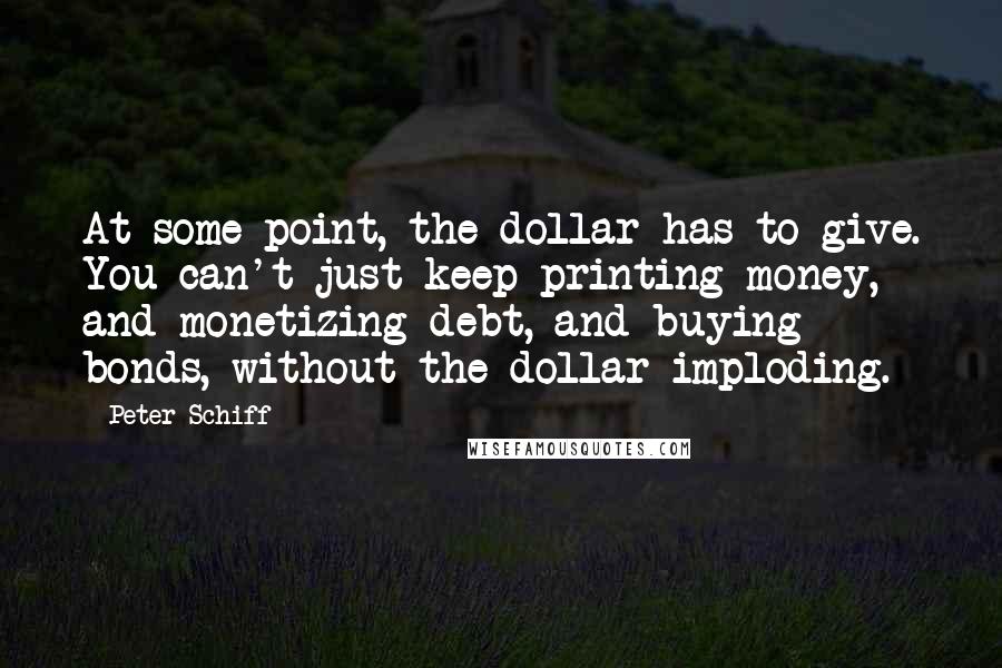 Peter Schiff Quotes: At some point, the dollar has to give. You can't just keep printing money, and monetizing debt, and buying bonds, without the dollar imploding.