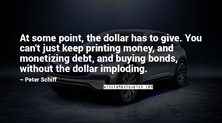 Peter Schiff Quotes: At some point, the dollar has to give. You can't just keep printing money, and monetizing debt, and buying bonds, without the dollar imploding.