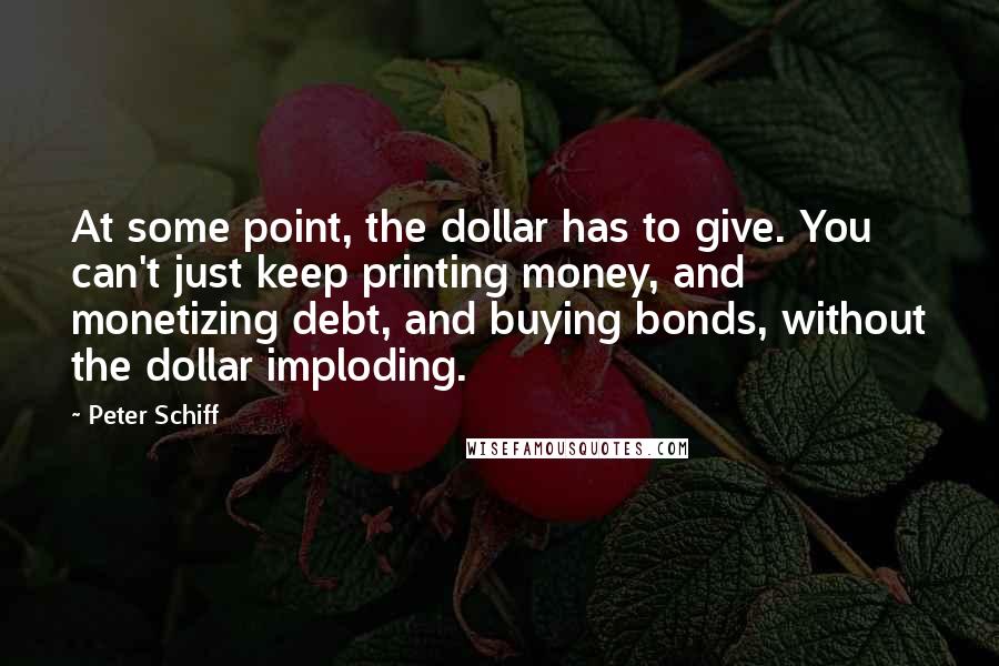 Peter Schiff Quotes: At some point, the dollar has to give. You can't just keep printing money, and monetizing debt, and buying bonds, without the dollar imploding.