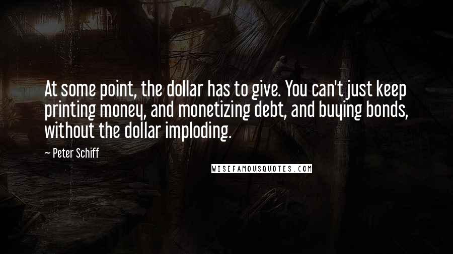 Peter Schiff Quotes: At some point, the dollar has to give. You can't just keep printing money, and monetizing debt, and buying bonds, without the dollar imploding.