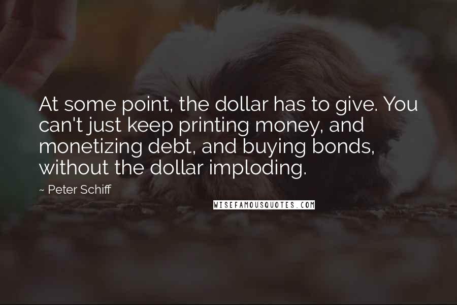 Peter Schiff Quotes: At some point, the dollar has to give. You can't just keep printing money, and monetizing debt, and buying bonds, without the dollar imploding.
