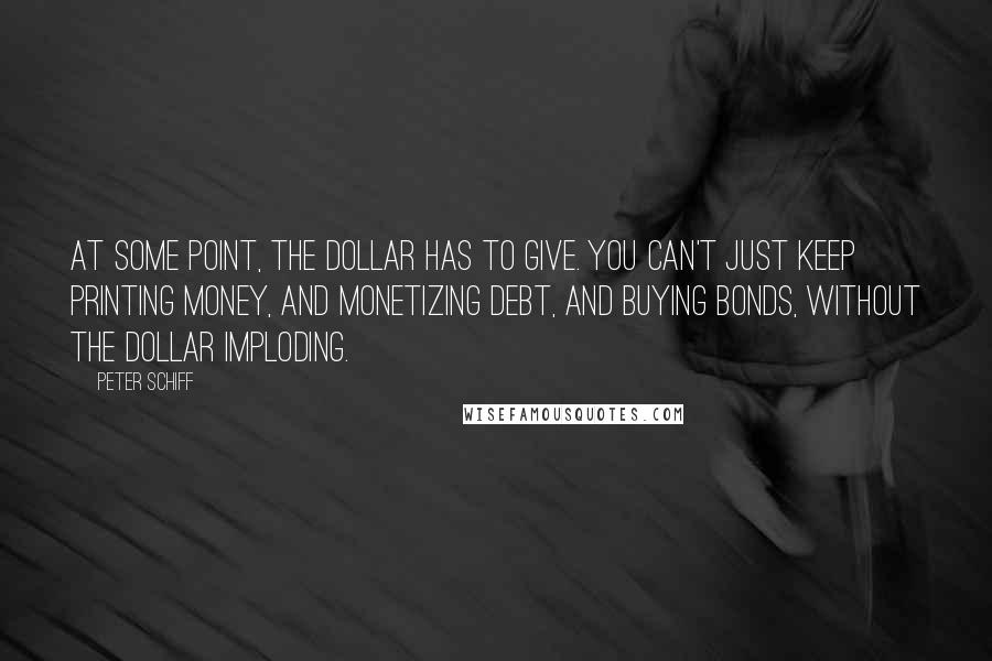 Peter Schiff Quotes: At some point, the dollar has to give. You can't just keep printing money, and monetizing debt, and buying bonds, without the dollar imploding.