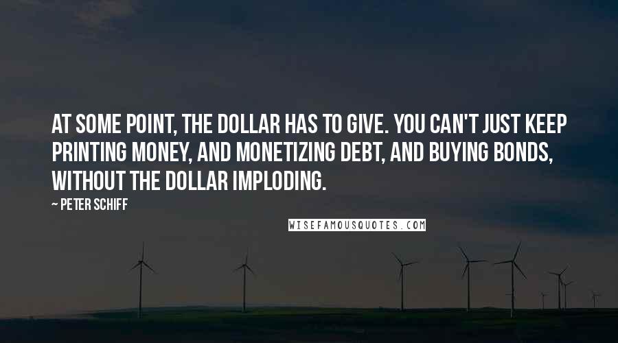 Peter Schiff Quotes: At some point, the dollar has to give. You can't just keep printing money, and monetizing debt, and buying bonds, without the dollar imploding.