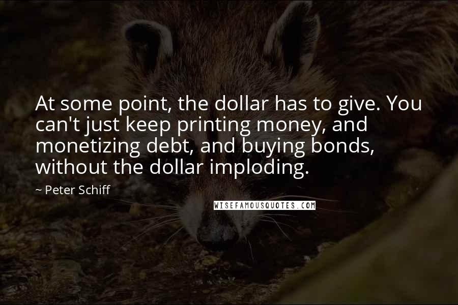 Peter Schiff Quotes: At some point, the dollar has to give. You can't just keep printing money, and monetizing debt, and buying bonds, without the dollar imploding.