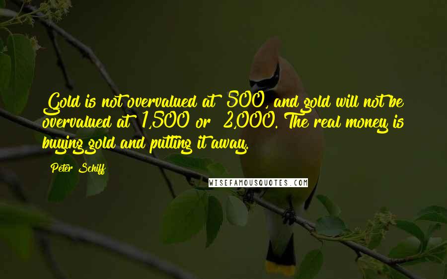 Peter Schiff Quotes: Gold is not overvalued at $500, and gold will not be overvalued at $1,500 or $2,000. The real money is buying gold and putting it away.