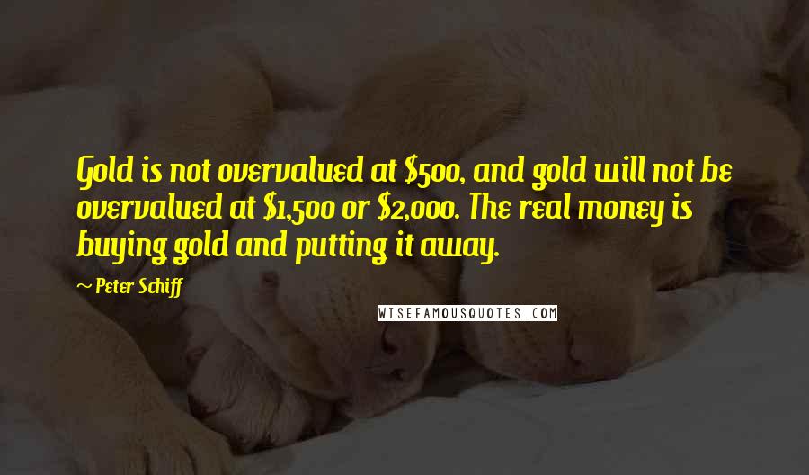 Peter Schiff Quotes: Gold is not overvalued at $500, and gold will not be overvalued at $1,500 or $2,000. The real money is buying gold and putting it away.