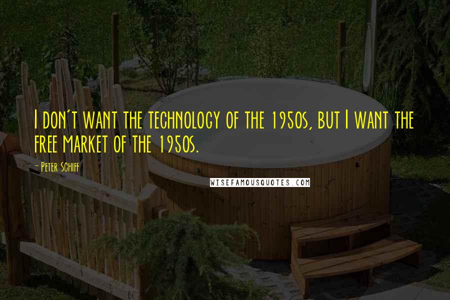 Peter Schiff Quotes: I don't want the technology of the 1950s, but I want the free market of the 1950s.