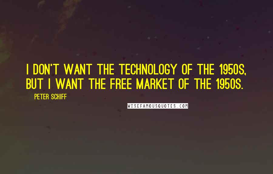 Peter Schiff Quotes: I don't want the technology of the 1950s, but I want the free market of the 1950s.