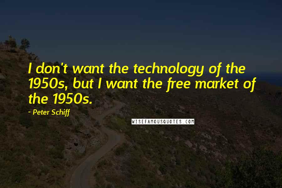 Peter Schiff Quotes: I don't want the technology of the 1950s, but I want the free market of the 1950s.