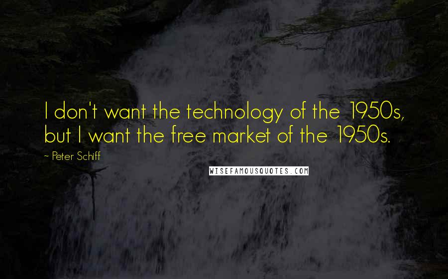 Peter Schiff Quotes: I don't want the technology of the 1950s, but I want the free market of the 1950s.