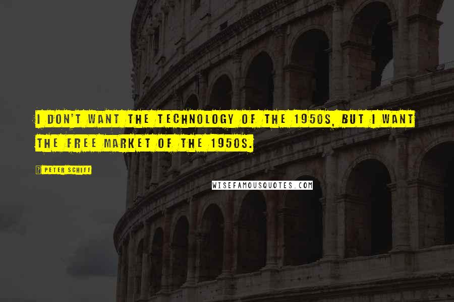 Peter Schiff Quotes: I don't want the technology of the 1950s, but I want the free market of the 1950s.