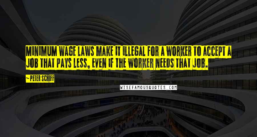 Peter Schiff Quotes: Minimum wage laws make it illegal for a worker to accept a job that pays less, even if the worker needs that job.