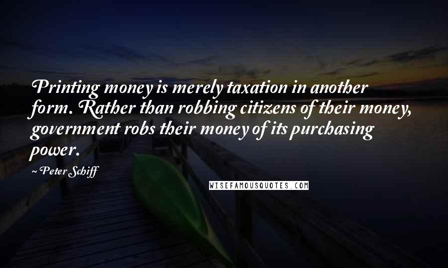 Peter Schiff Quotes: Printing money is merely taxation in another form. Rather than robbing citizens of their money, government robs their money of its purchasing power.