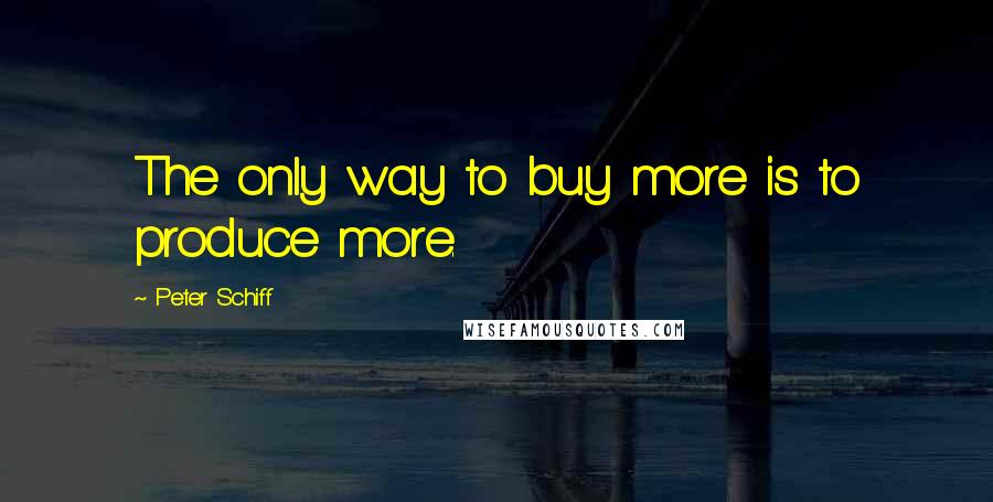 Peter Schiff Quotes: The only way to buy more is to produce more.