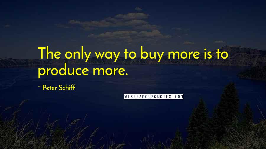 Peter Schiff Quotes: The only way to buy more is to produce more.