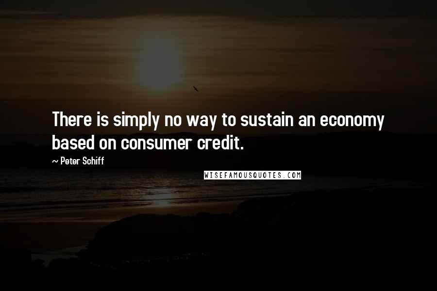 Peter Schiff Quotes: There is simply no way to sustain an economy based on consumer credit.