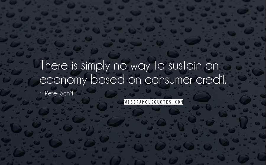 Peter Schiff Quotes: There is simply no way to sustain an economy based on consumer credit.