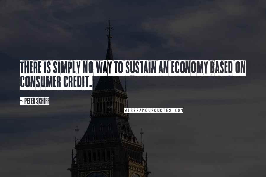 Peter Schiff Quotes: There is simply no way to sustain an economy based on consumer credit.