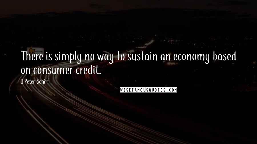 Peter Schiff Quotes: There is simply no way to sustain an economy based on consumer credit.