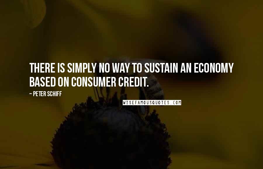 Peter Schiff Quotes: There is simply no way to sustain an economy based on consumer credit.