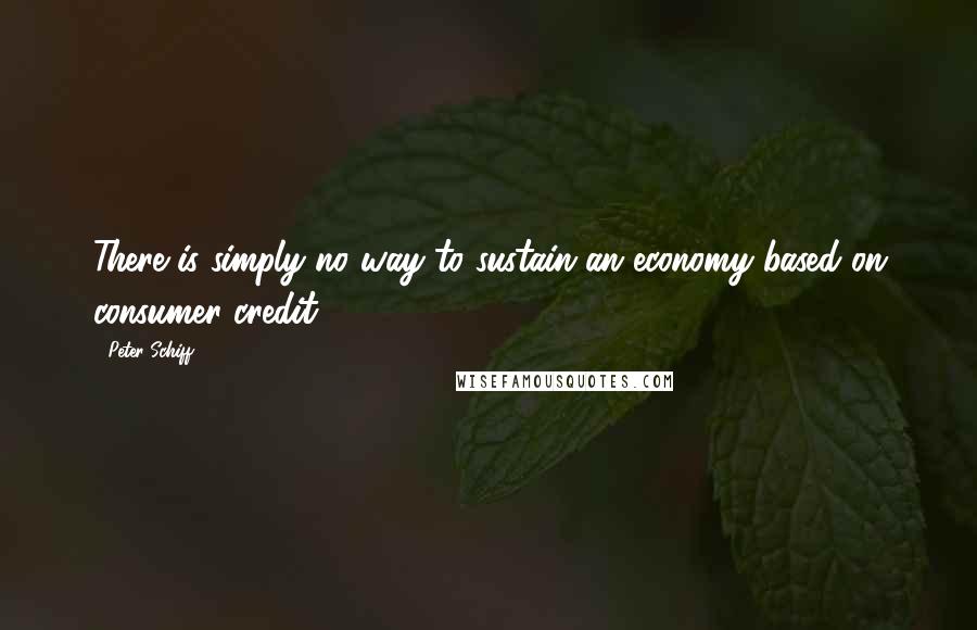 Peter Schiff Quotes: There is simply no way to sustain an economy based on consumer credit.