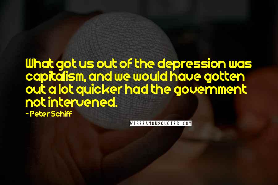 Peter Schiff Quotes: What got us out of the depression was capitalism, and we would have gotten out a lot quicker had the government not intervened.