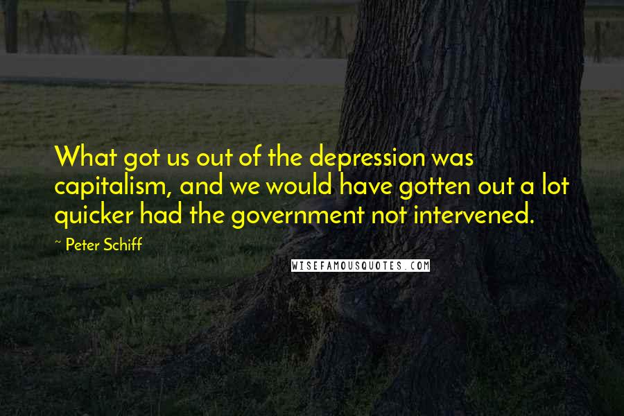 Peter Schiff Quotes: What got us out of the depression was capitalism, and we would have gotten out a lot quicker had the government not intervened.