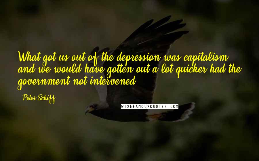 Peter Schiff Quotes: What got us out of the depression was capitalism, and we would have gotten out a lot quicker had the government not intervened.