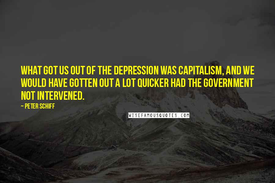 Peter Schiff Quotes: What got us out of the depression was capitalism, and we would have gotten out a lot quicker had the government not intervened.