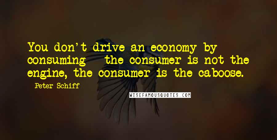 Peter Schiff Quotes: You don't drive an economy by consuming - the consumer is not the engine, the consumer is the caboose.