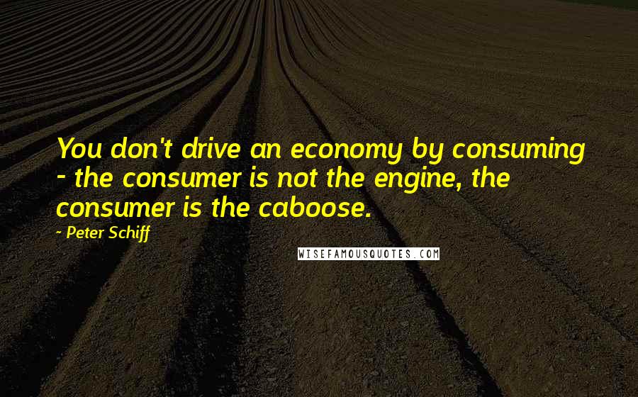 Peter Schiff Quotes: You don't drive an economy by consuming - the consumer is not the engine, the consumer is the caboose.