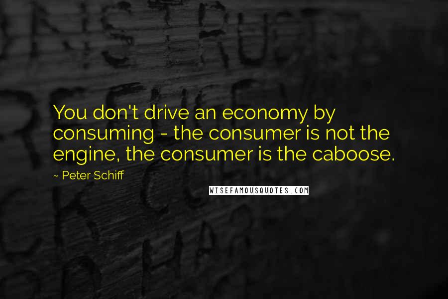 Peter Schiff Quotes: You don't drive an economy by consuming - the consumer is not the engine, the consumer is the caboose.