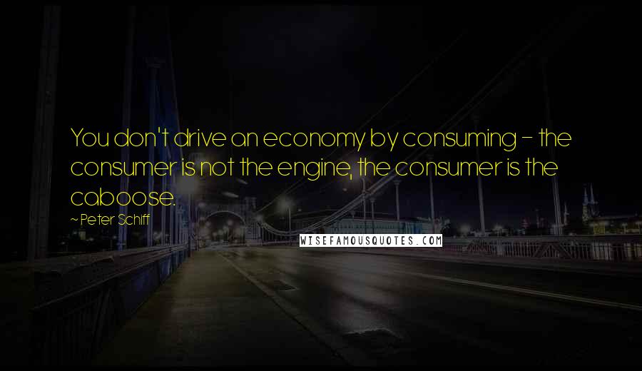 Peter Schiff Quotes: You don't drive an economy by consuming - the consumer is not the engine, the consumer is the caboose.