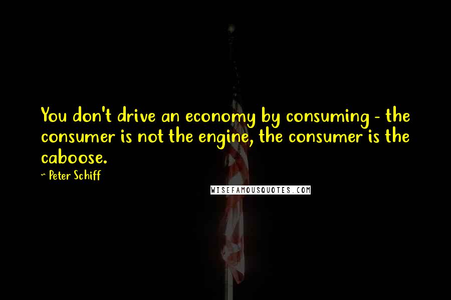 Peter Schiff Quotes: You don't drive an economy by consuming - the consumer is not the engine, the consumer is the caboose.