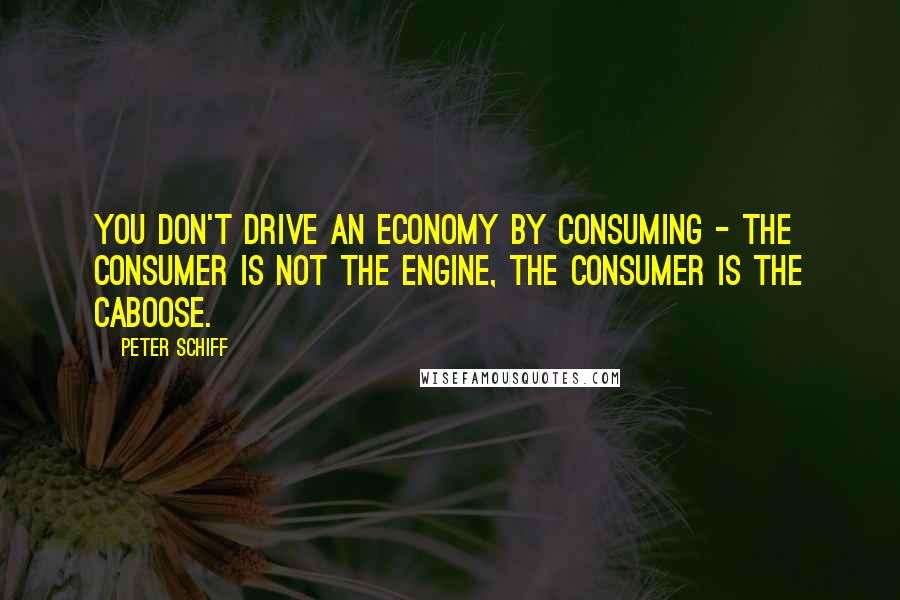 Peter Schiff Quotes: You don't drive an economy by consuming - the consumer is not the engine, the consumer is the caboose.