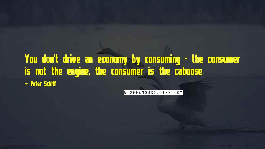 Peter Schiff Quotes: You don't drive an economy by consuming - the consumer is not the engine, the consumer is the caboose.