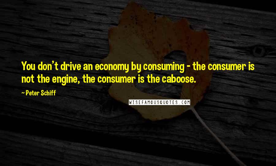 Peter Schiff Quotes: You don't drive an economy by consuming - the consumer is not the engine, the consumer is the caboose.