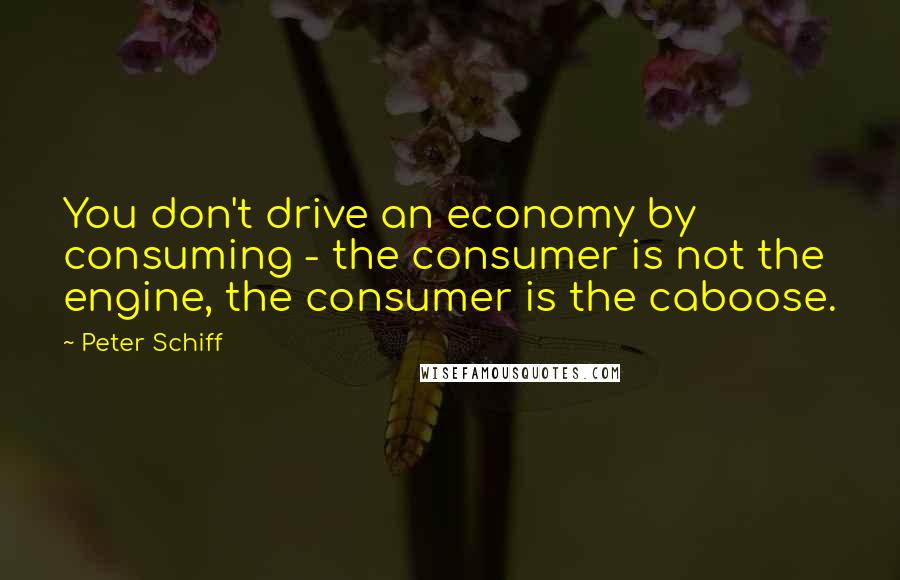 Peter Schiff Quotes: You don't drive an economy by consuming - the consumer is not the engine, the consumer is the caboose.