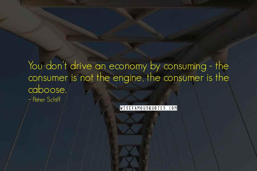 Peter Schiff Quotes: You don't drive an economy by consuming - the consumer is not the engine, the consumer is the caboose.