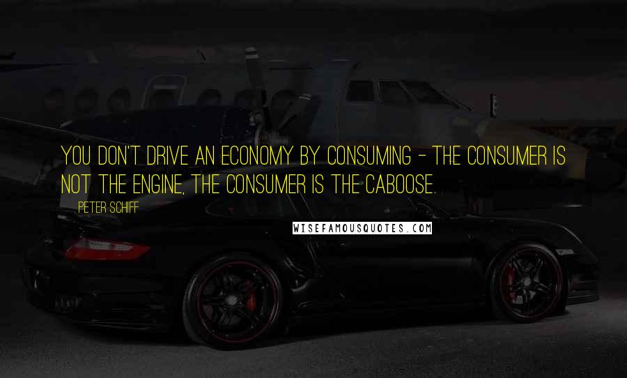 Peter Schiff Quotes: You don't drive an economy by consuming - the consumer is not the engine, the consumer is the caboose.