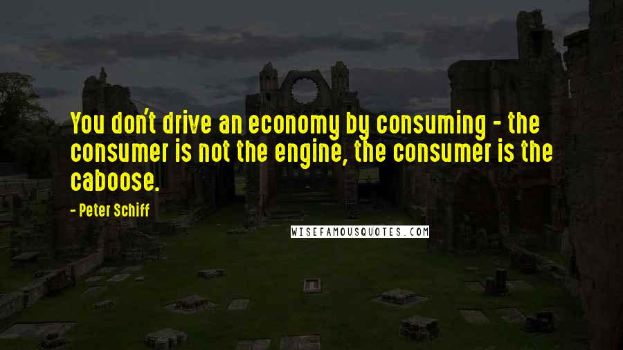 Peter Schiff Quotes: You don't drive an economy by consuming - the consumer is not the engine, the consumer is the caboose.